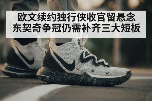 欧文续约独行侠收官留悬念 东契奇争冠仍需补齐三大短板