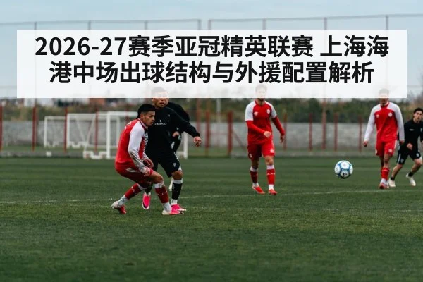 2026-27赛季亚冠精英联赛 上海海港中场出球结构与外援配置解析