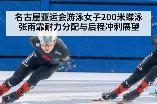 名古屋亚运会游泳女子200米蝶泳 张雨霏耐力分配与后程冲刺展望