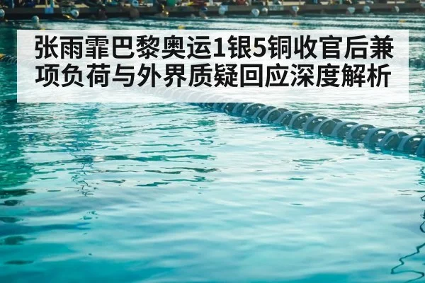 张雨霏巴黎奥运1银5铜收官后兼项负荷与外界质疑回应深度解析